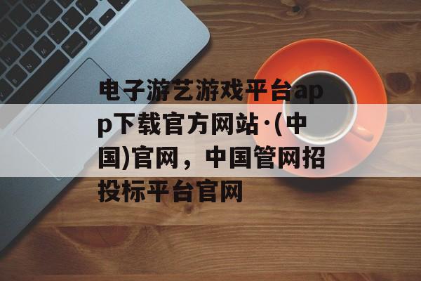 电子游艺游戏平台app下载官方网站·(中国)官网，中国管网招投标平台官网