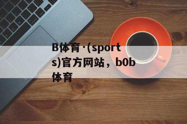 B体育·(sports)官方网站，b0b体育