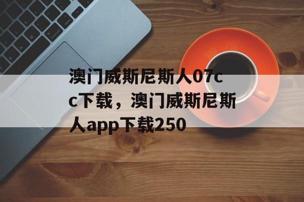 澳门威斯尼斯人07cc下载，澳门威斯尼斯人app下载250