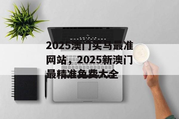 2025澳门买马最准网站，2025新澳门最精准免费大全