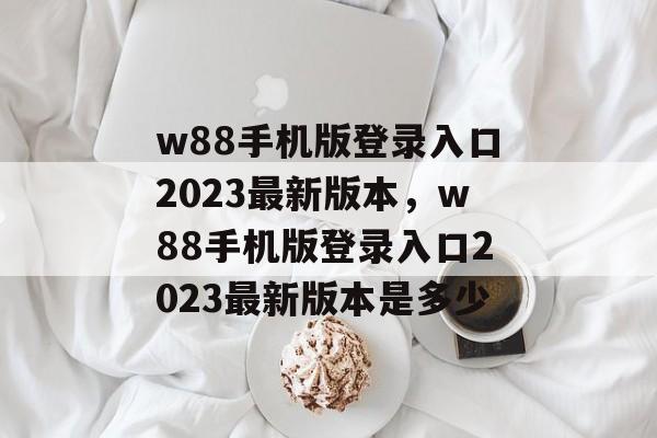 w88手机版登录入口2023最新版本，w88手机版登录入口2023最新版本是多少