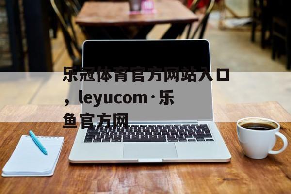 乐冠体育官方网站入口，leyucom·乐鱼官方网